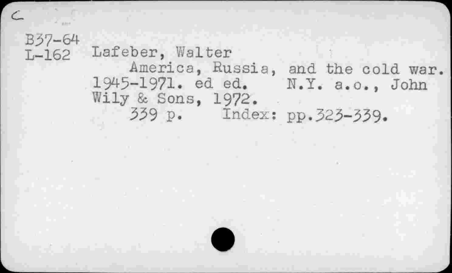 ﻿B37-64
L-162 Lafeber, Walter
America, Russia, and the cold war. 1945-1971. ed ed. N.Y. a.o., John Wily & Sons, 1972.
359 P. Index: pp.323-339.